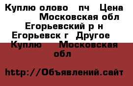 Куплю олово 01пч › Цена ­ 1 000 - Московская обл., Егорьевский р-н, Егорьевск г. Другое » Куплю   . Московская обл.